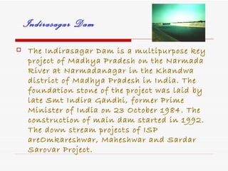 Indirasagar Dam
    The Indirasagar Dam is a multipurpose key
     project of Madhya Pradesh on the Narmada
     River at Narmadanagar in the Khandwa
     district of Madhya Pradesh in India. The
     foundation stone of the project was laid by
     late Smt Indira Gandhi, former Prime
     Minister of India on 23 October 1984. The
     construction of main dam started in 1992.
     The down stream projects of ISP
     areOmkareshwar, Maheshwar and Sardar
     Sarovar Project.
 