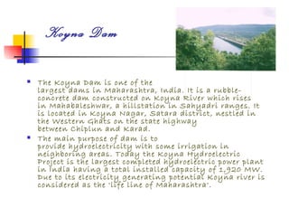 Koyna Dam

   The Koyna Dam is one of the
    largest dams in Maharashtra, India. It is a rubble-
    concrete dam constructed on Koyna River which rises
    in Mahabaleshwar, a hillstation in Sahyadri ranges. It
    is located in Koyna Nagar, Satara district, nestled in
    the Western Ghats on the state highway
    between Chiplun and Karad.
   The main purpose of dam is to
    provide hydroelectricity with some irrigation in
    neighboring areas. Today the Koyna Hydroelectric
    Project is the largest completed hydroelectric power plant
    in India having a total installed capacity of 1,920 MW.
    Due to its electricity generating potential Koyna river is
    considered as the 'life line of Maharashtra'.
 