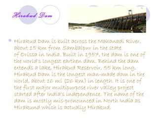 Hirakud Dam

   Hirakud Dam is built across the Mahanadi River,
    about 15 km from Sambalpur in the state
    of Orissa in India. Built in 1957, the dam is one of
    the world's longest earthen dam. Behind the dam
    extends a lake, Hirakud Reservoir, 55 km long.
    Hirakud Dam is the longest man-made dam in the
    world, about 16 mi (26 km) in length. It is one of
    the first major multipurpose river valley project
    started after India's independence. The name of the
    dam is mostly mis-pronounced in North India as
    Hirakund which is actually Hirakud.
 