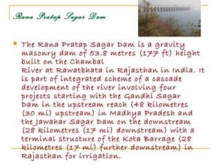 Rana Pratap Sagar Dam

   The Rana Pratap Sagar Dam is a gravity
    masonry dam of 53.8 metres (177 ft) height
    built on the Chambal
    River at Rawatbhata in Rajasthan in India. It
    is part of integrated scheme of a cascade
    development of the river involving four
    projects starting with the Gandhi Sagar
    Dam in the upstream reach (48 kilometres
    (30 mi) upstream) in Madhya Pradesh and
    the Jawahar Sagar Dam on the downstream
    (28 kilometres (17 mi) downstream) with a
    terminal structure of the Kota Barrage (28
    kilometres (17 mi) further downstream) in
    Rajasthan for irrigation.
 