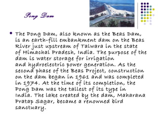 Pong Dam

   The Pong Dam, also known as the Beas Dam,
    is an earth-fill embankment dam on the Beas
    River just upstream of Talwara in the state
    of Himachal Pradesh, India. The purpose of the
    dam is water storage for irrigation
    and hydroelectric power generation. As the
    second phase of the Beas Project, construction
    on the dam began in 1961 and was completed
    in 1974. At the time of its completion, the
    Pong Dam was the tallest of its type in
    India. The lake created by the dam, Maharana
    Pratap Sagar, became a renowned bird
    sanctuary.
 
