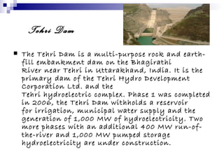 Tehri Dam
   The Tehri Dam is a multi-purpose rock and earth-
    fill embankment dam on the Bhagirathi
    River near Tehri in Uttarakhand, India. It is the
    primary dam of the Tehri Hydro Development
    Corporation Ltd. and the
    Tehri hydroelectric complex. Phase 1 was completed
    in 2006, the Tehri Dam withholds a reservoir
    for irrigation, municipal water supply and the
    generation of 1,000 MW of hydroelectricity. Two
    more phases with an additional 400 MW run-of-
    the-river and 1,000 MW pumped storage
    hydroelectricity are under construction.
 