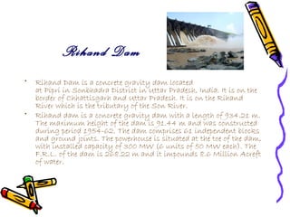 Rihand Dam
•   Rihand Dam is a concrete gravity dam located
    at Pipri in Sonbhadra District in Uttar Pradesh, India. It is on the
    border of Chhattisgarh and Uttar Pradesh. It is on the Rihand
    River which is the tributary of the Son River.
•   Rihand dam is a concrete gravity dam with a length of 934.21 m.
    The maximum height of the dam is 91.44 m and was constructed
    during period 1954-62. The dam comprises 61 independent blocks
    and ground joints. The powerhouse is situated at the toe of the dam,
    with installed capacity of 300 MW (6 units of 50 MW each). The
    F.R.L. of the dam is 268.22 m and it impounds 8.6 Million Acreft
    of water.
 