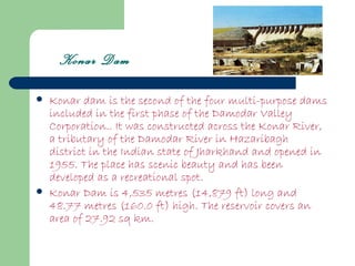 Konar Dam

   Konar dam is the second of the four multi-purpose dams
    included in the first phase of the Damodar Valley
    Corporation.. It was constructed across the Konar River,
    a tributary of the Damodar River in Hazaribagh
    district in the Indian state of Jharkhand and opened in
    1955. The place has scenic beauty and has been
    developed as a recreational spot.
   Konar Dam is 4,535 metres (14,879 ft) long and
    48.77 metres (160.0 ft) high. The reservoir covers an
    area of 27.92 sq km.
 