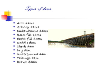 Types of dams

   Arch dams
   Gravity dams
   Embankment dams
   Rock-fill dams
   Earth-fill dams
   Saddle dam
   Check dam
   Dry dam
   Underground dam
   Tailings dam
   Beaver dams
 