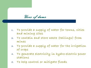 Uses of dams

1.   To provide a supply of water for towns, cities
     and mining sites
2.   To contain and store waste (tailings) from
     mines
3.   To provide a supply of water for the irrigation
     of crops
4.   To generate electricity in hydro-electric power
     stations
5.   To help control or mitigate floods
 