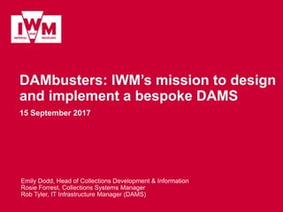 DAMbusters: IWM’s mission to design
and implement a bespoke DAMS
15 September 2017
Emily Dodd, Head of Collections Development & Information
Rosie Forrest, Collections Systems Manager
Rob Tyler, IT Infrastructure Manager (DAMS)
 