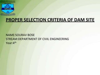 PROPER SELECTION CRITERIA OF DAM SITE
NAME:SOURAV BOSE
STREAM:DEPARTMENT OF CIVIL ENGINEERING
Year:4th
 
