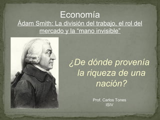 Economía
Ádam Smith: La división del trabajo, el rol del
      mercado y la “mano invisible”




                   ¿De dónde provenía
                     la riqueza de una
                           nación?
                            Prof. Carlos Tones
                                   ISIV
 