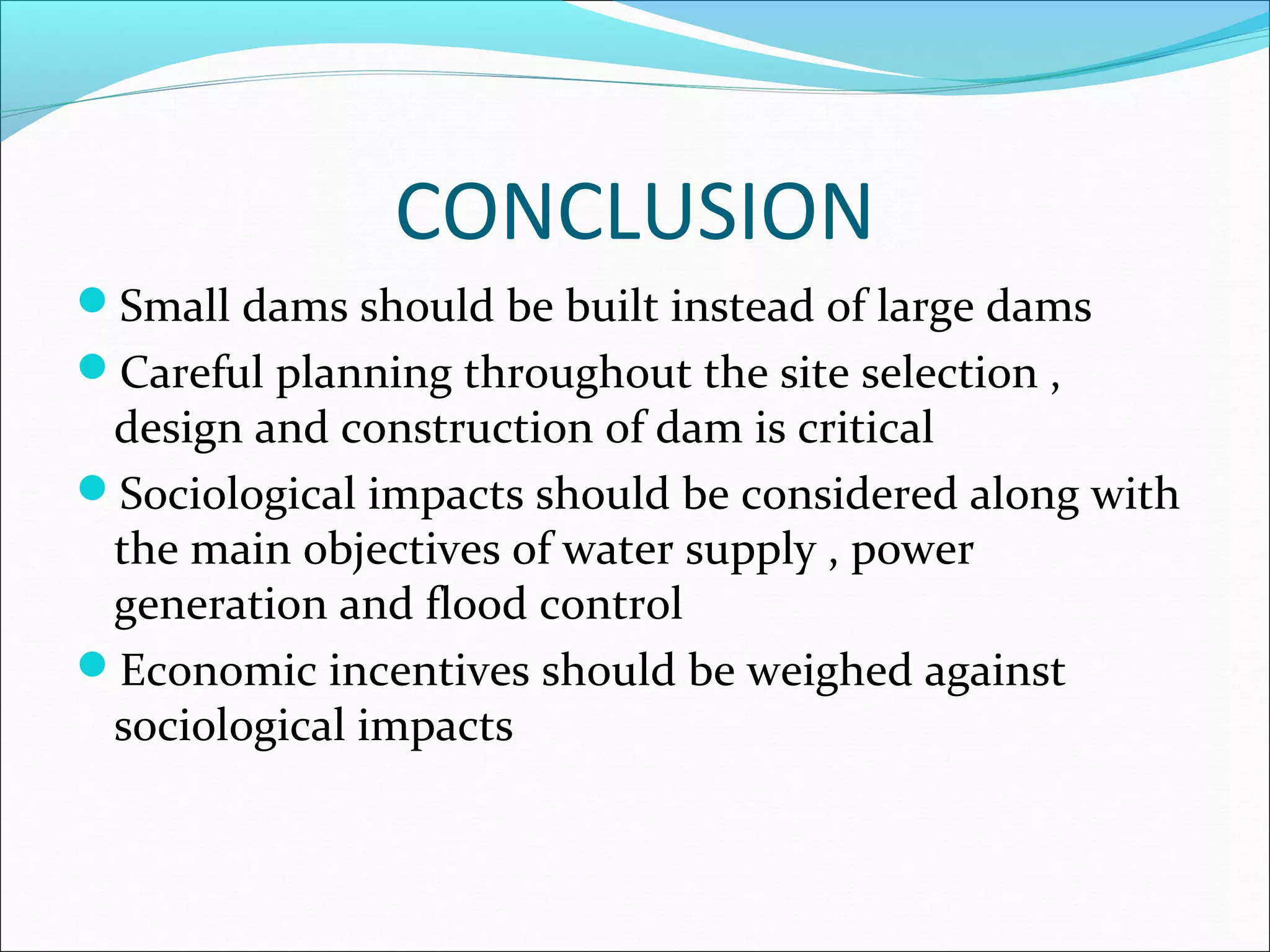 CONCLUSION
Small dams should be built instead of large dams
Careful planning throughout the site selection ,
design and construction of dam is critical
Sociological impacts should be considered along with
the main objectives of water supply , power
generation and flood control
Economic incentives should be weighed against
sociological impacts
 