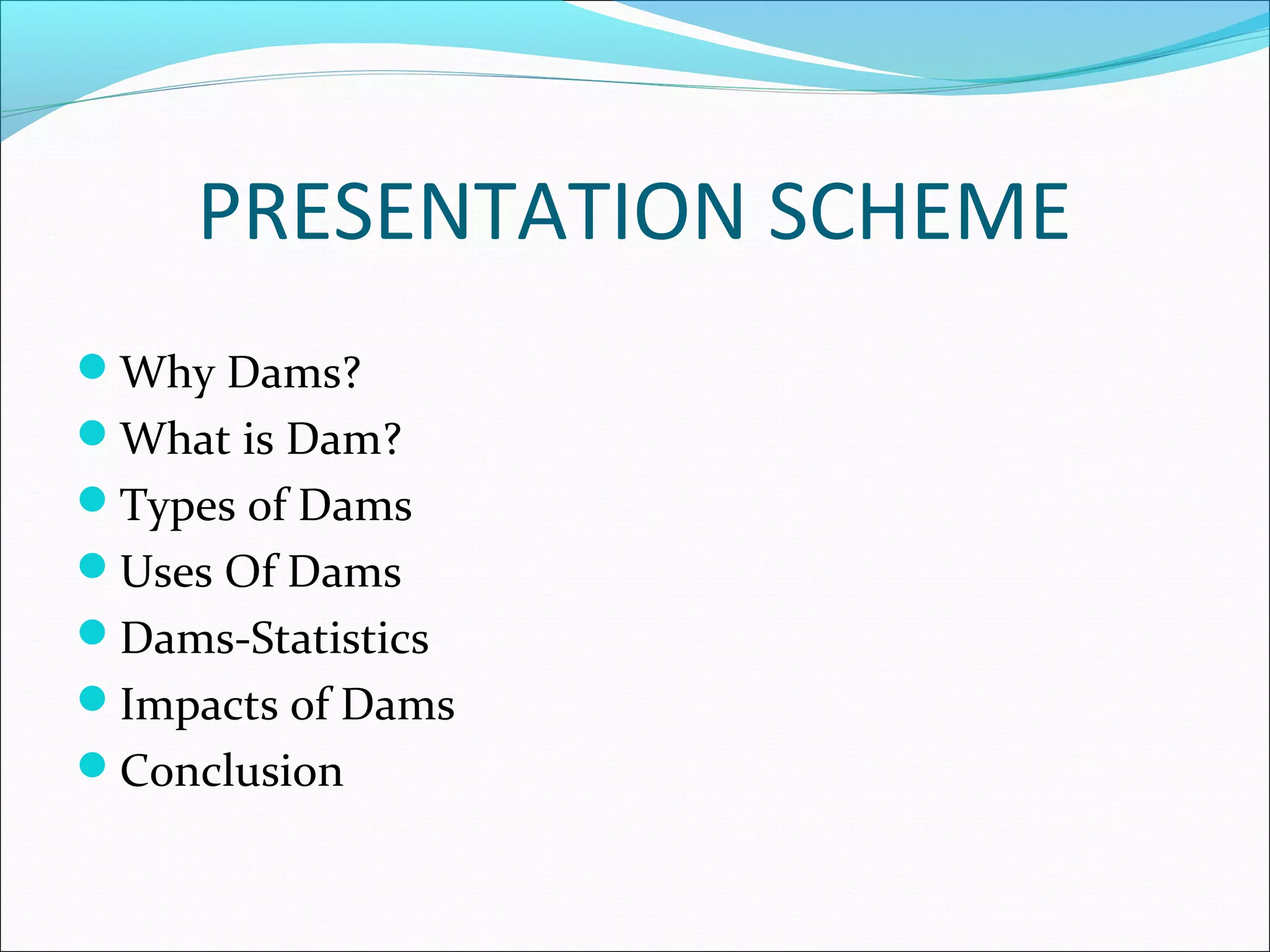 PRESENTATION SCHEME
Why Dams?
What is Dam?
Types of Dams
Uses Of Dams
Dams-Statistics
Impacts of Dams
Conclusion
 