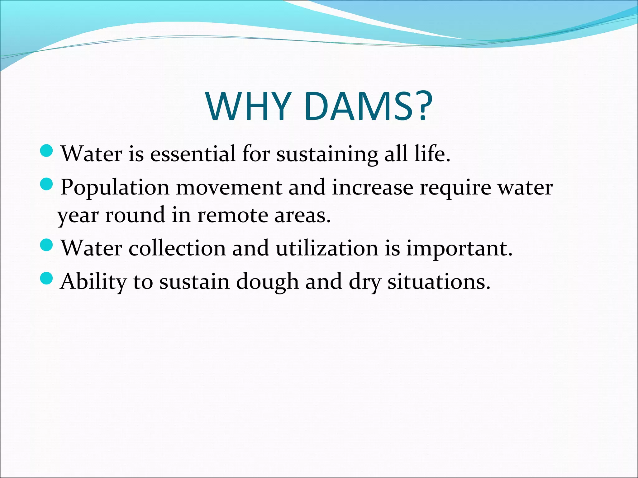 WHY DAMS?
Water is essential for sustaining all life.
Population movement and increase require water
year round in remote areas.
Water collection and utilization is important.
Ability to sustain dough and dry situations.
 