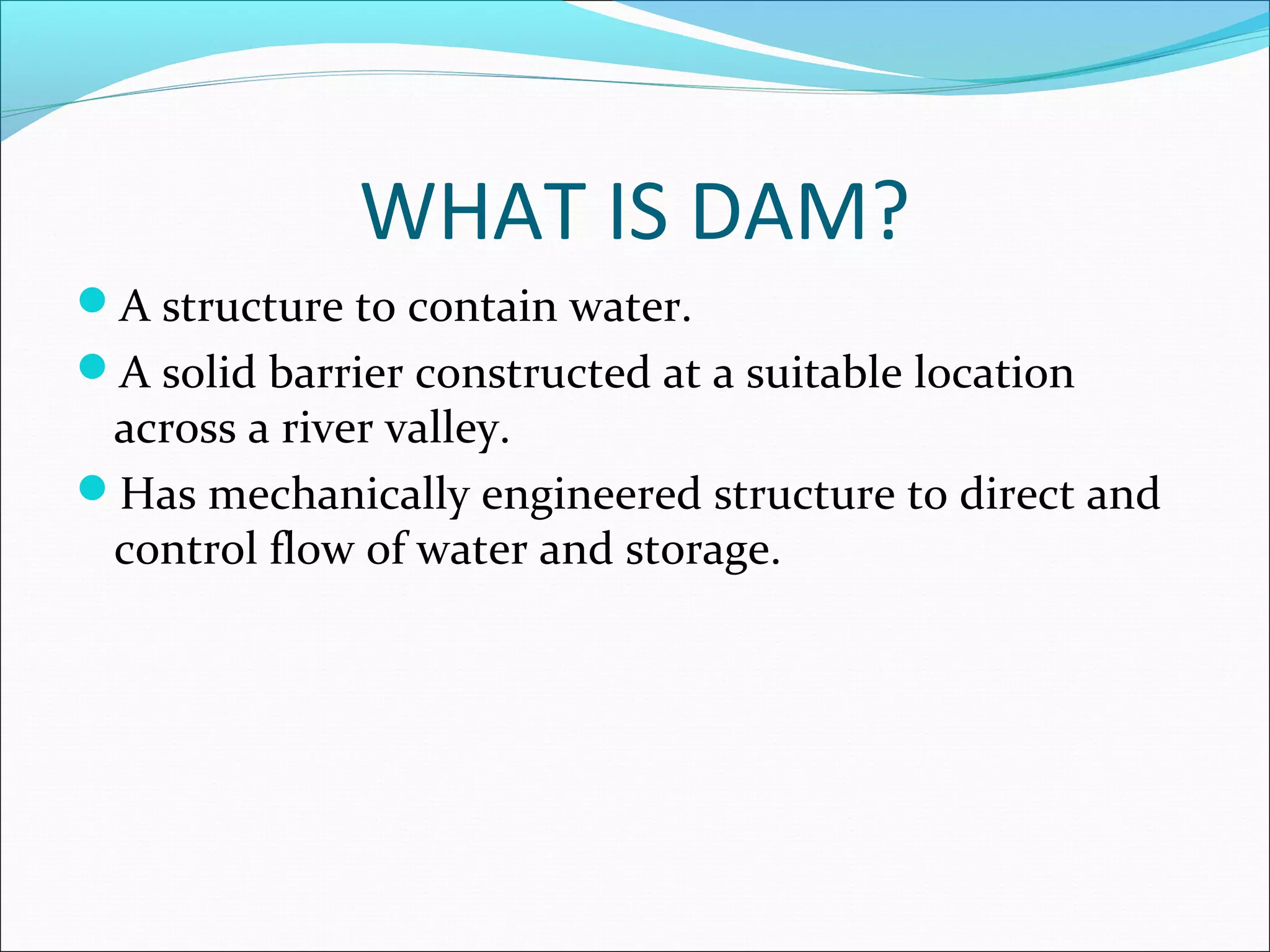 WHAT IS DAM?
A structure to contain water.
A solid barrier constructed at a suitable location
across a river valley.
Has mechanically engineered structure to direct and
control flow of water and storage.
 