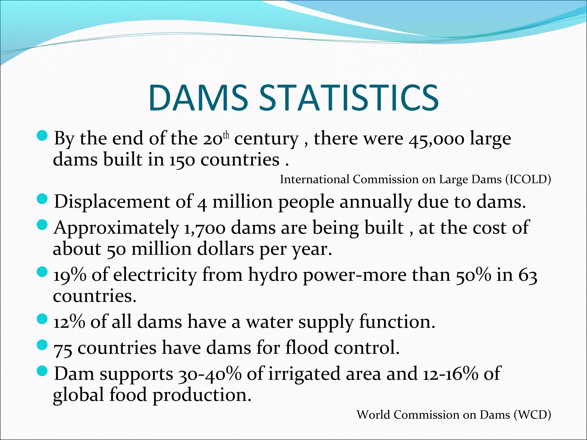 DAMS STATISTICS
By the end of the 20th
century , there were 45,000 large
dams built in 150 countries .
International Commission on Large Dams (ICOLD)
Displacement of 4 million people annually due to dams.
Approximately 1,700 dams are being built , at the cost of
about 50 million dollars per year.
19% of electricity from hydro power-more than 50% in 63
countries.
12% of all dams have a water supply function.
75 countries have dams for flood control.
Dam supports 30-40% of irrigated area and 12-16% of
global food production.
World Commission on Dams (WCD)
 