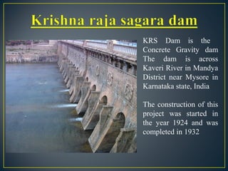 KRS Dam is the
Concrete Gravity dam
The dam is across
Kaveri River in Mandya
District near Mysore in
Karnataka state, India
The construction of this
project was started in
the year 1924 and was
completed in 1932
 