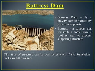 • Buttress Dam – Is a
gravity dam reinforced by
structural supports
• Buttress - a support that
transmits a force from a
roof or wall to another
supporting structure
This type of structure can be considered even if the foundation
rocks are little weaker
 