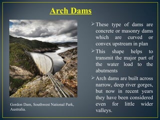 These type of dams are
concrete or masonry dams
which are curved or
convex upstream in plan
This shape helps to
transmit the major part of
the water load to the
abutments
Arch dams are built across
narrow, deep river gorges,
but now in recent years
they have been considered
even for little wider
valleys.
Arch Dams
Gordon Dam, Southwest National Park,
Australia.
 
