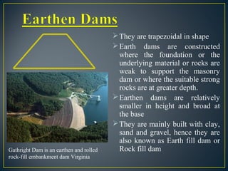 They are trapezoidal in shape
Earth dams are constructed
where the foundation or the
underlying material or rocks are
weak to support the masonry
dam or where the suitable strong
rocks are at greater depth.
Earthen dams are relatively
smaller in height and broad at
the base
They are mainly built with clay,
sand and gravel, hence they are
also known as Earth fill dam or
Rock fill damGathright Dam is an earthen and rolled
rock-fill embankment dam Virginia
 