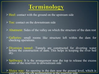 Heel: contact with the ground on the upstream side
Toe: contact on the downstream side
Abutment: Sides of the valley on which the structure of the dam rest
Galleries: small rooms like structure left within the dam for
checking operations.
Diversion tunnel: Tunnels are constructed for diverting water
before the construction of dam. This helps in keeping the river bed
dry.
Spillways: It is the arrangement near the top to release the excess
water of the reservoir to downstream side
Sluice way: An opening in the dam near the ground level, which is
 