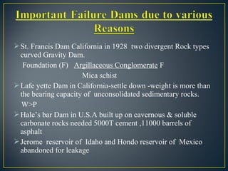 St. Francis Dam California in 1928 two divergent Rock types
curved Gravity Dam.
Foundation (F) Argillaceous Conglomerate F
Mica schist
Lafe yette Dam in California-settle down -weight is more than
the bearing capacity of unconsolidated sedimentary rocks.
W>P
Hale’s bar Dam in U.S.A built up on cavernous & soluble
carbonate rocks needed 5000T cement ,11000 barrels of
asphalt
Jerome reservoir of Idaho and Hondo reservoir of Mexico
abandoned for leakage
 