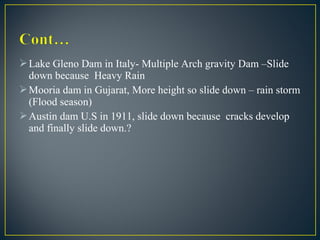 Lake Gleno Dam in Italy- Multiple Arch gravity Dam –Slide
down because Heavy Rain
Mooria dam in Gujarat, More height so slide down – rain storm
(Flood season)
Austin dam U.S in 1911, slide down because cracks develop
and finally slide down.?
 