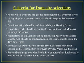  Rocks which are round are good at resisting static & dynamic forces
 Valley slope or Abutment slope is Stable in keeping the Reservoir
full
 Dam foundation should be safe from sliding in Gravity Dams
 Foundation rocks should be one Geological unit to avoid Modulus
elasticity variations.
 Foundations of the Dam should be done using Reservoir rocks and
also the wall should be constructed using the same rock to make the
dam water tight
 The Rocks & Dam structure should have Resistance to solution,
Erosion and Decomposition to prevent Drying, Wetting & Freezing
 Reservoir drainage area with Rocks & over burden has Resistance to
erosion and silt contribution to reservoir area.
 