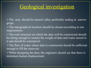 Geological investigation
The area should be natural valley preferably ending in narrow
gorge
The topographical location should be chosen according to our
requirements.
The rock structure on which the dam will be constructed should
be strong enough to sustain the weight of dam and water stored in
it and should be waterproof.
The flow of water where dam is constructed should be sufficient
enough to fill the reservoir.
While designing the dam, the engineers should see that there is
minimum human displacement.
 