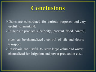 Dams are constructed for various purposes and very
useful to mankind.
It helps to produce electricity, prevent flood control ,
river can be channelized , control of silt and debris
transport
Reservoir are useful to store large volume of water,
channelized for Irrigation and power production etc…
 