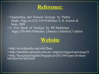 Reference:
 Engineering and General Geology by Parbin
Singh , Page no (522-539) Publisher, S. K. Kataria &
Sons, 2009
A Text Book of Geology by PK Mukherjee
Page (378-408) Publisher, Libraries Unlimited,7 edition
Website
http://en.wikipedia.org/wiki/Dam
http://members.optusnet.com.au/~engineeringgeologist/page25
http://beengineeringinfo.blogspot.in/2012/04/types-of-dams-
introduction-and.html
 