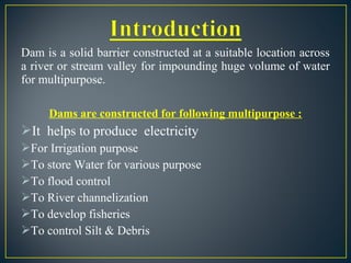 Dam is a solid barrier constructed at a suitable location across
a river or stream valley for impounding huge volume of water
for multipurpose.
Dams are constructed for following multipurpose :
It helps to produce electricity
For Irrigation purpose
To store Water for various purpose
To flood control
To River channelization
To develop fisheries
To control Silt & Debris
 