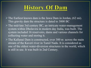 The Earliest known dam is the Jawa Dam in Jordan, (62 mi).
This gravity dam the structure is dated to 3000 BC
The mid-late 3rd century BC, an intricate water-management
system within Dholavira in modern day India, was built. The
system included 16 reservoirs, dams and various channels for
collecting water and storing it.
The Kallanai Dam is constructed, over 300 m across the main
stream of the Kaveri river in Tamil Nadu. It is considered as
one of the oldest water-diversion structures in the world, which
is still in use. It was built in 2nd Century.
 