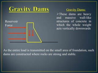 Gravity Dams:
These dams are heavy
and massive wall-like
structures of concrete in
which the whole weight
acts vertically downwards
Reservoir
Force
As the entire load is transmitted on the small area of foundation, such
dams are constructed where rocks are strong and stable.
 