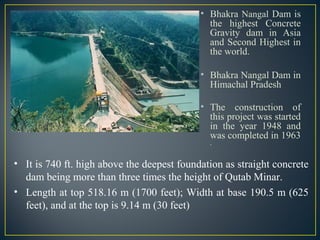 • Bhakra Nangal Dam is
the highest Concrete
Gravity dam in Asia
and Second Highest in
the world.
• Bhakra Nangal Dam in
Himachal Pradesh
• The construction of
this project was started
in the year 1948 and
was completed in 1963
.
• It is 740 ft. high above the deepest foundation as straight concrete
dam being more than three times the height of Qutab Minar.
• Length at top 518.16 m (1700 feet); Width at base 190.5 m (625
feet), and at the top is 9.14 m (30 feet)
 