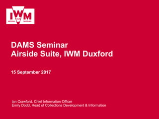 DAMS Seminar
Airside Suite, IWM Duxford
15 September 2017
Ian Crawford, Chief Information Officer
Emily Dodd, Head of Collections Development & Information
 