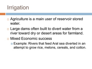 Irrigation
   Agriculture is a main user of reservoir stored
    water.
   Large dams often built to divert water from a
    river toward dry or desert areas for farmland.
   Mixed Economic success
     Example:  Rivers that feed Aral sea diverted in an
      attempt to grow rice, melons, cereals, and cotton.
 