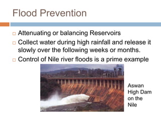 Flood Prevention
   Attenuating or balancing Reservoirs
   Collect water during high rainfall and release it
    slowly over the following weeks or months.
   Control of Nile river floods is a prime example



                                            Aswan
                                            High Dam
                                            on the
                                            Nile
 