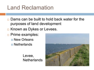 Land Reclamation
   Dams can be built to hold back water for the
    purposes of land development
   Known as Dykes or Levees.
   Prime examples:
     New Orleans
     Netherlands



            Levee,
            Netherlands
 