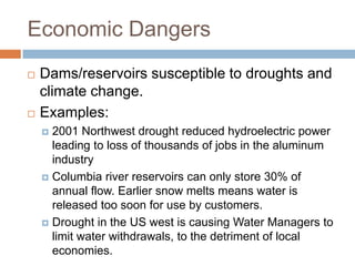 Economic Dangers
   Dams/reservoirs susceptible to droughts and
    climate change.
   Examples:
     2001 Northwest drought reduced hydroelectric power
      leading to loss of thousands of jobs in the aluminum
      industry
     Columbia river reservoirs can only store 30% of
      annual flow. Earlier snow melts means water is
      released too soon for use by customers.
     Drought in the US west is causing Water Managers to
      limit water withdrawals, to the detriment of local
      economies.
 