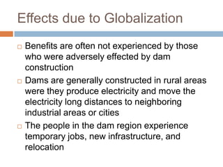 Effects due to Globalization
   Benefits are often not experienced by those
    who were adversely effected by dam
    construction
   Dams are generally constructed in rural areas
    were they produce electricity and move the
    electricity long distances to neighboring
    industrial areas or cities
   The people in the dam region experience
    temporary jobs, new infrastructure, and
    relocation
 