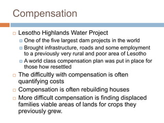 Compensation
   Lesotho Highlands Water Project
     One of the five largest dam projects in the world
     Brought infrastructure, roads and some employment
      to a previously very rural and poor area of Lesotho
     A world class compensation plan was put in place for
      those how resettled
   The difficultly with compensation is often
    quantifying costs
   Compensation is often rebuilding houses
   More difficult compensation is finding displaced
    families viable areas of lands for crops they
    previously grew.
 