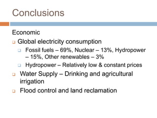 Conclusions
Economic
 Global electricity consumption

       Fossil fuels – 69%, Nuclear – 13%, Hydropower
        – 15%, Other renewables – 3%
       Hydropower – Relatively low & constant prices
   Water Supply – Drinking and agricultural
    irrigation
   Flood control and land reclamation
 