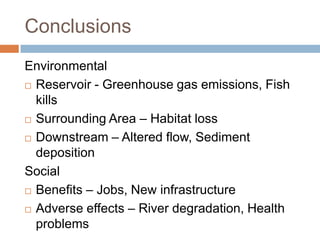 Conclusions
Environmental
 Reservoir - Greenhouse gas emissions, Fish

  kills
 Surrounding Area – Habitat loss

 Downstream – Altered flow, Sediment

  deposition
Social
 Benefits – Jobs, New infrastructure

 Adverse effects – River degradation, Health

  problems
 
