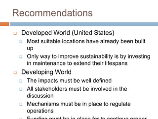 Recommendations
   Developed World (United States)
       Most suitable locations have already been built
        up
       Only way to improve sustainability is by investing
        in maintenance to extend their lifespans
   Developing World
       The impacts must be well defined
       All stakeholders must be involved in the
        discussion
       Mechanisms must be in place to regulate
        operations
 
