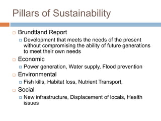 Pillars of Sustainability
   Brundtland Report
       Development that meets the needs of the present
        without compromising the ability of future generations
        to meet their own needs
   Economic
       Power generation, Water supply, Flood prevention
   Environmental
       Fish kills, Habitat loss, Nutrient Transport,
   Social
       New infrastructure, Displacement of locals, Health
        issues
 