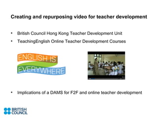 Creating and repurposing video for teacher development


•   British Council Hong Kong Teacher Development Unit
•   TeachingEnglish Online Teacher Development Courses




•   Implications of a DAMS for F2F and online teacher development
 