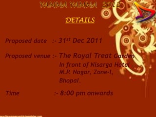 DETAILS


Proposed date :- 31st Dec 2011

Proposed venue :- The Royal Treat Garden
                  In front of Nisarga Hotel
                  M.P. Nagar, Zone-I,
                  Bhopal.

Time            :- 8:00 pm onwards
 