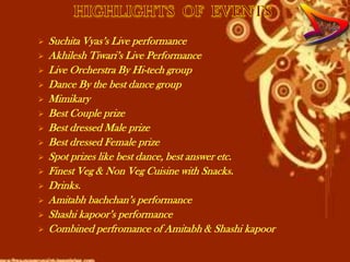    Suchita Vyas’s Live performance
   Akhilesh Tiwari’s Live Performance
   Live Orcherstra By Hi-tech group
   Dance By the best dance group
   Mimikary
   Best Couple prize
   Best dressed Male prize
   Best dressed Female prize
   Spot prizes like best dance, best answer etc.
   Finest Veg & Non Veg Cuisine with Snacks.
   Drinks.
   Amitabh bachchan’s performance
   Shashi kapoor’s performance
   Combined perfromance of Amitabh & Shashi kapoor
 