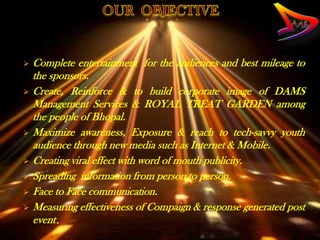  Complete entertainment for the audiences and best mileage to
  the sponsors.
 Create, Reinforce & to build corporate image of DAMS
  Management Services & ROYAL TREAT GARDEN among
  the people of Bhopal.
 Maximize awareness, Exposure & reach to tech-savvy youth
  audience through new media such as Internet & Mobile.
 Creating viral effect with word of mouth publicity.
 Spreading information from person to person.
 Face to Face communication.
 Measuring effectiveness of Compaign & response generated post
  event.
 