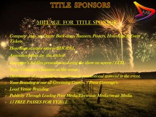 MILEAGE FOR TITLE SPONSOR

   Company logo at Center Back-drop, Banners, Posters, Hoardings & Event
    Tickets.
   Hoardings at major sites in BHOPAL.
   Announcements by the anchor.
   Company’s Ad film presentation during the show on screen / LCD.
   Your Company’s banners on the venue.
   Distribution of your leaflets / brochures & promotional material in the event.
   Your Branding at our all Grooming Centers. / Press Coverage's.
   Loud Venue Branding.
   Publicity Through Leading Print Media/Electronic Media/on-air Media.
   15 FREE PASSES FOR YY2012.
 