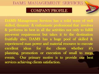 COMPANY PROFILE

DAMS Management Services has a solid team of well
skilled, dynamic & enthusiastic professional that involves
& performs its best in all the activities not only to fulfill
pre-event requirement but takes it to the destination
fruitfully also. DAMS has a huge pool of skilled &
experienced man power and material resource to execute
excellent ideas for the clients whether it’s
planning, promotion or execution of small to mega
events. Our primary motive is to provide our best
services achieving clients satisfaction.
 
